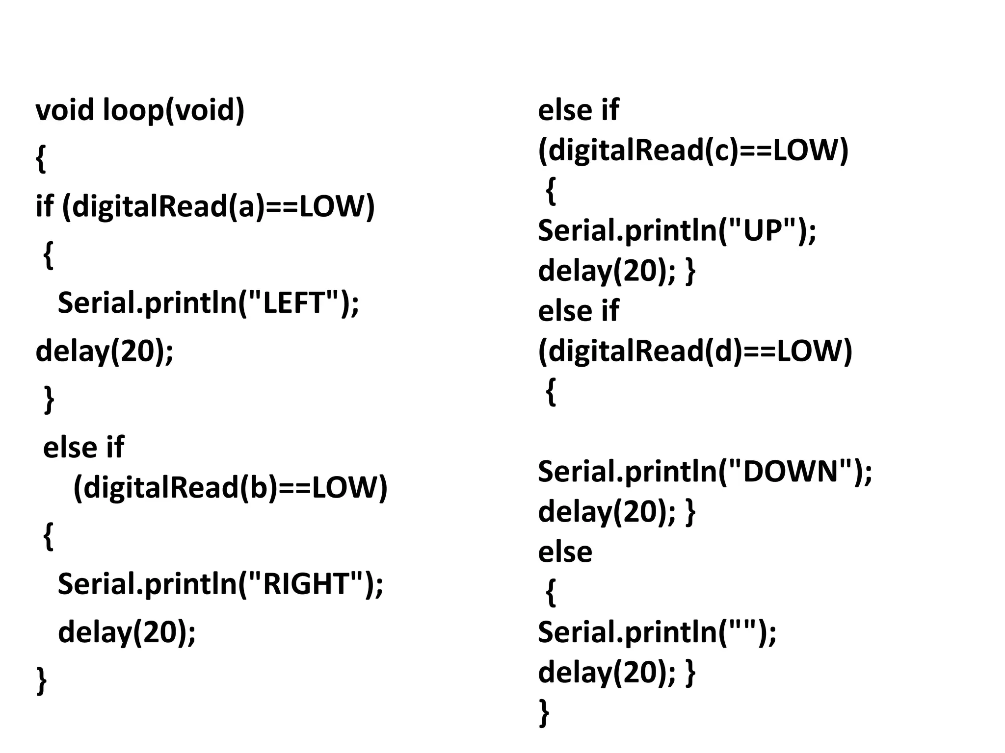 void loop(void)
{
if (digitalRead(a)==LOW)
{
Serial.println("LEFT");
delay(20);
}
else if
(digitalRead(b)==LOW)
{
Serial.println("RIGHT");
delay(20);
}
else if
(digitalRead(c)==LOW)
{
Serial.println("UP");
delay(20); }
else if
(digitalRead(d)==LOW)
{
Serial.println("DOWN");
delay(20); }
else
{
Serial.println("");
delay(20); }
}
 