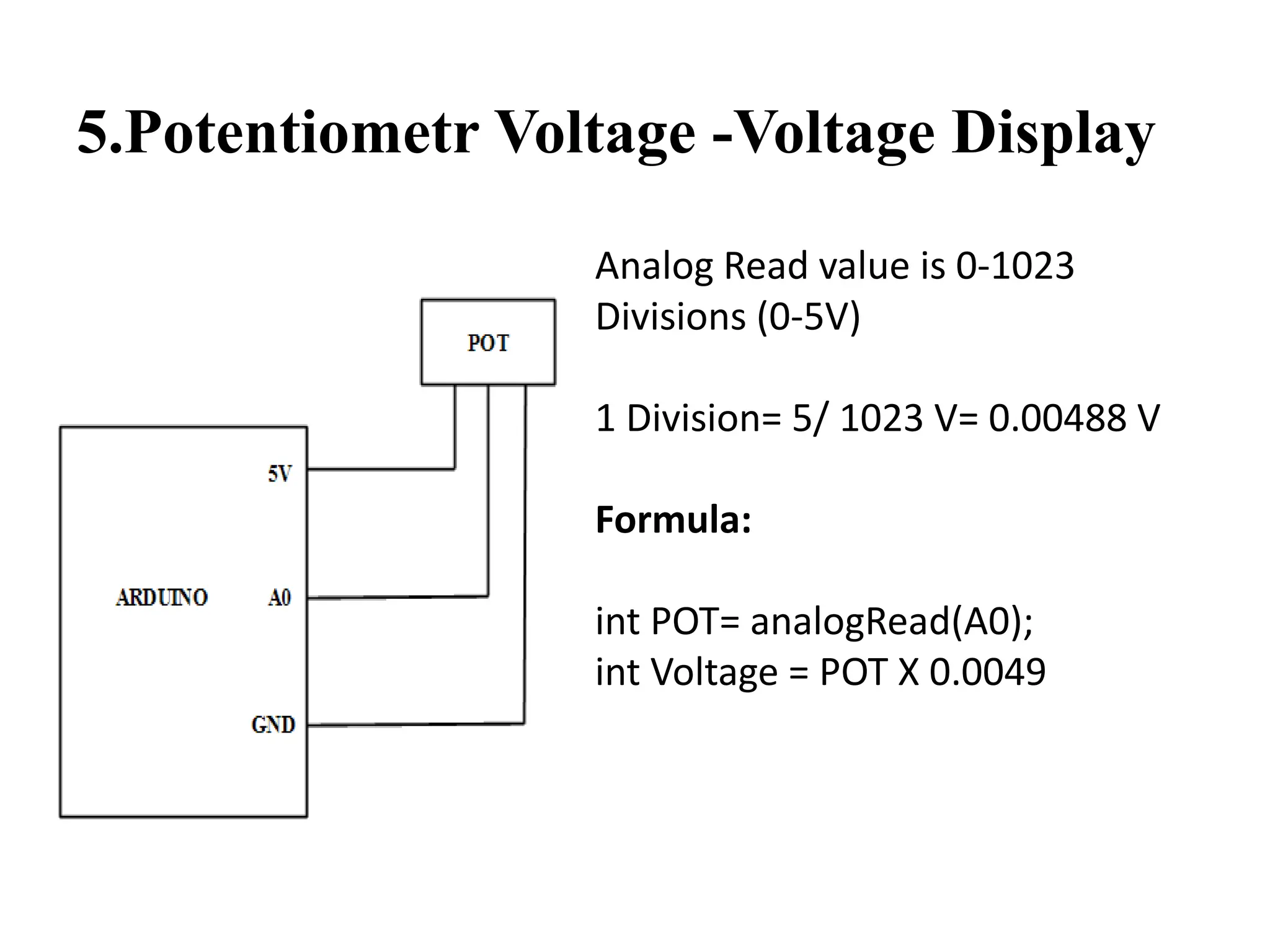 5.Potentiometr Voltage -Voltage Display
Analog Read value is 0-1023
Divisions (0-5V)
1 Division= 5/ 1023 V= 0.00488 V
Formula:
int POT= analogRead(A0);
int Voltage = POT X 0.0049
 