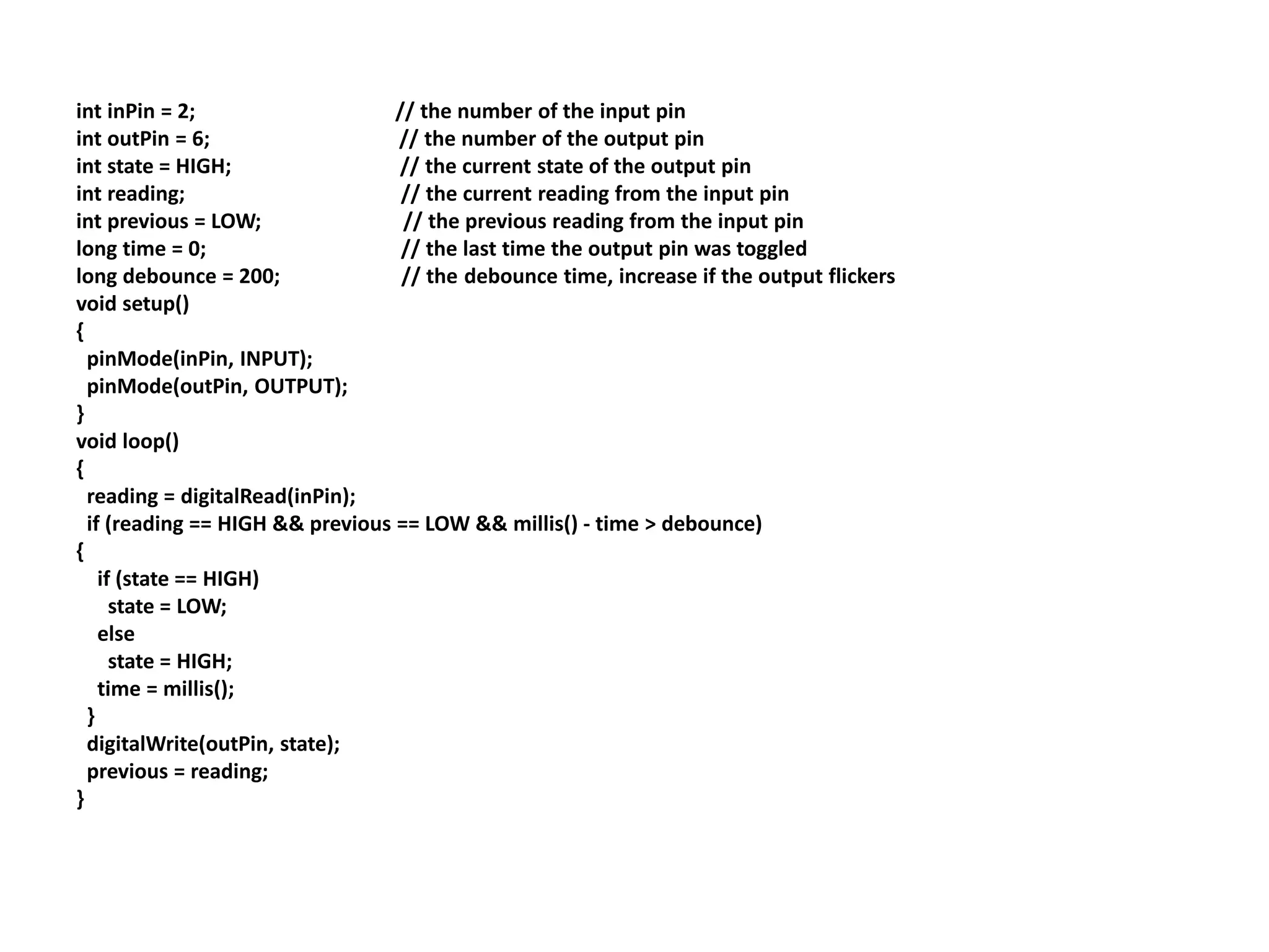 int inPin = 2; // the number of the input pin
int outPin = 6; // the number of the output pin
int state = HIGH; // the current state of the output pin
int reading; // the current reading from the input pin
int previous = LOW; // the previous reading from the input pin
long time = 0; // the last time the output pin was toggled
long debounce = 200; // the debounce time, increase if the output flickers
void setup()
{
pinMode(inPin, INPUT);
pinMode(outPin, OUTPUT);
}
void loop()
{
reading = digitalRead(inPin);
if (reading == HIGH && previous == LOW && millis() - time > debounce)
{
if (state == HIGH)
state = LOW;
else
state = HIGH;
time = millis();
}
digitalWrite(outPin, state);
previous = reading;
}
 