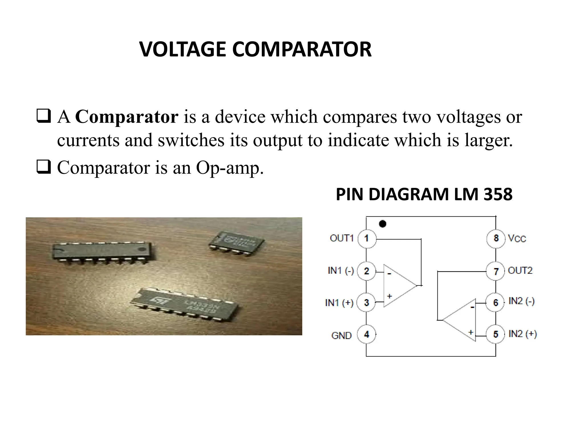 VOLTAGE COMPARATOR
 A Comparator is a device which compares two voltages or
currents and switches its output to indicate which is larger.
 Comparator is an Op-amp.
PIN DIAGRAM LM 358
 