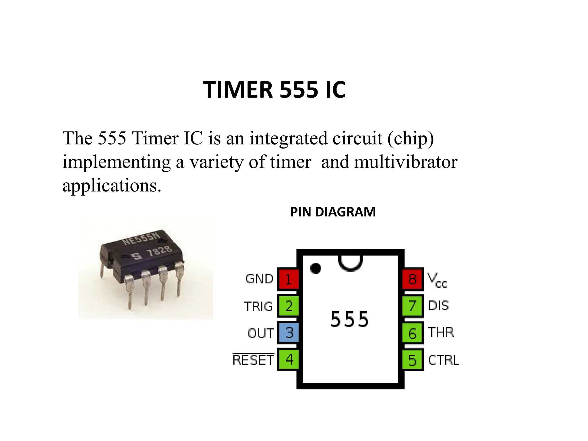 TIMER 555 IC
The 555 Timer IC is an integrated circuit (chip)
implementing a variety of timer and multivibrator
applications.
PIN DIAGRAM
 
