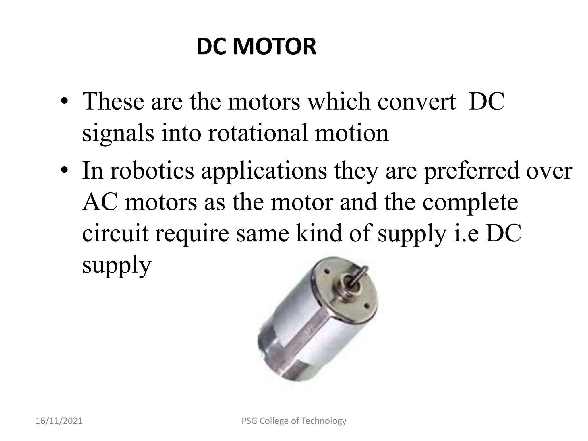 16/11/2021 PSG College of Technology
DC MOTOR
• These are the motors which convert DC
signals into rotational motion
• In robotics applications they are preferred over
AC motors as the motor and the complete
circuit require same kind of supply i.e DC
supply
 