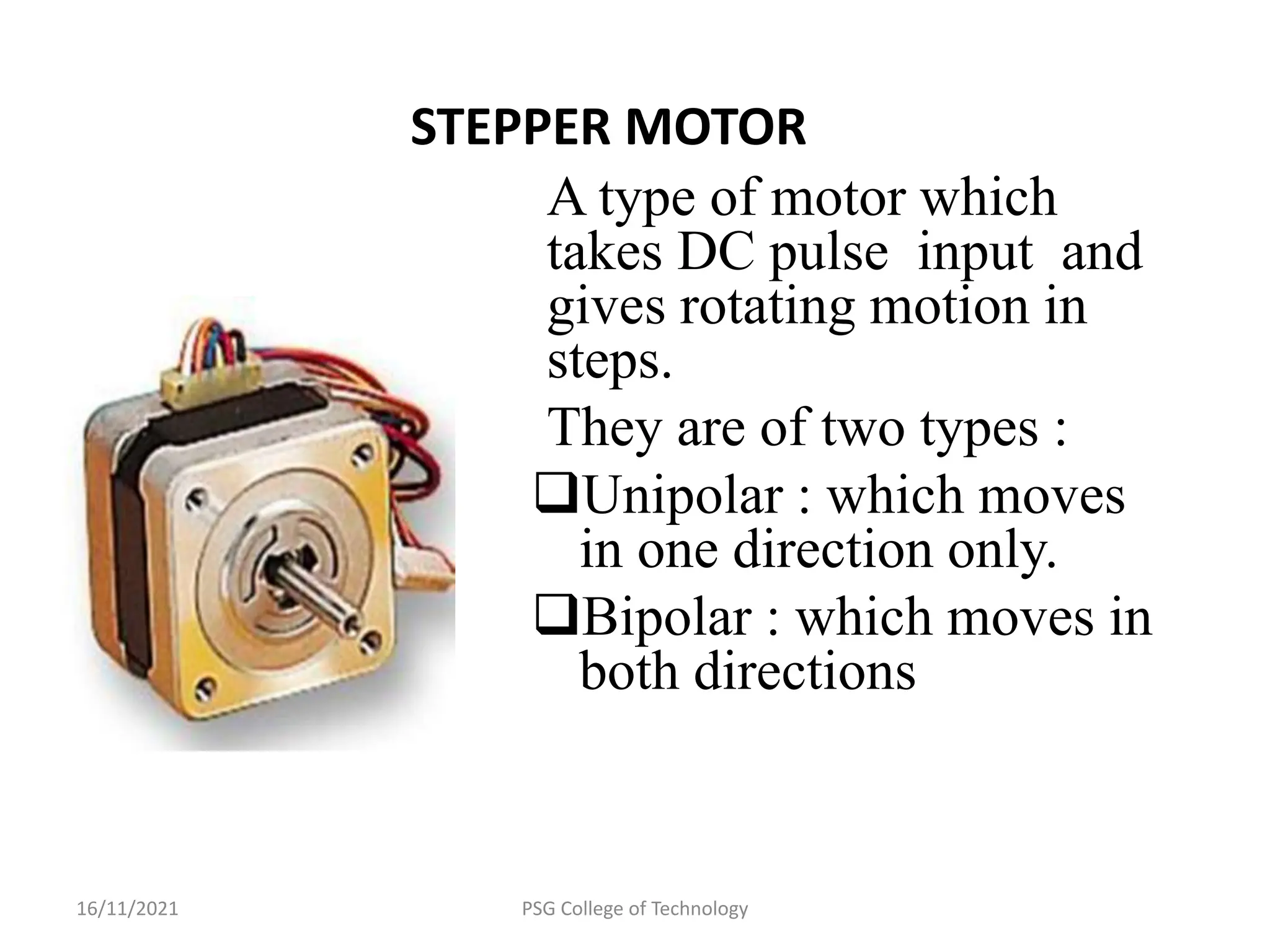 16/11/2021 PSG College of Technology
STEPPER MOTOR
A type of motor which
takes DC pulse input and
gives rotating motion in
steps.
They are of two types :
Unipolar : which moves
in one direction only.
Bipolar : which moves in
both directions
 