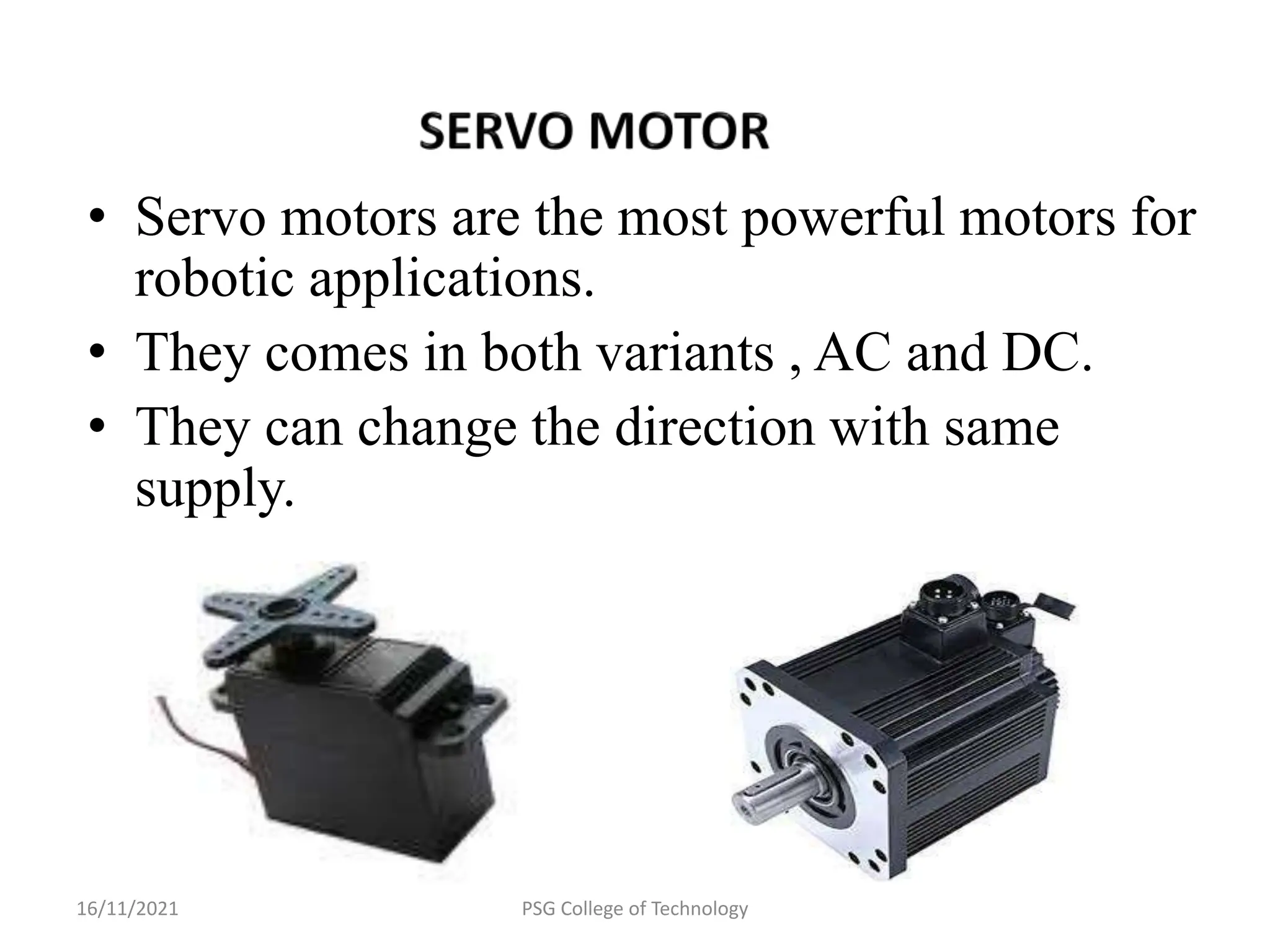 16/11/2021 PSG College of Technology
• Servo motors are the most powerful motors for
robotic applications.
• They comes in both variants , AC and DC.
• They can change the direction with same
supply.
 