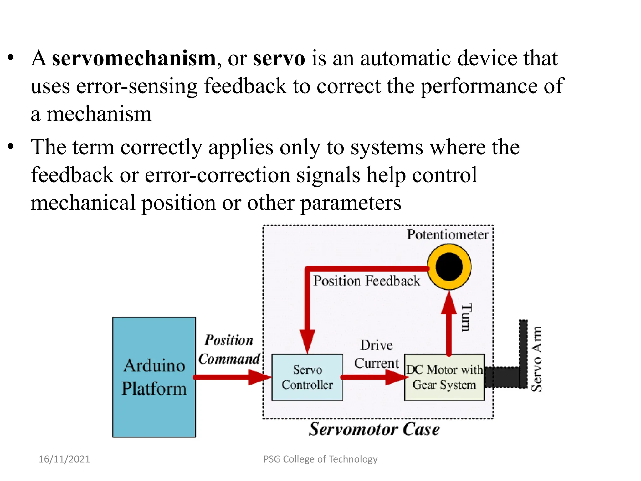 16/11/2021 PSG College of Technology
• A servomechanism, or servo is an automatic device that
uses error-sensing feedback to correct the performance of
a mechanism
• The term correctly applies only to systems where the
feedback or error-correction signals help control
mechanical position or other parameters
 