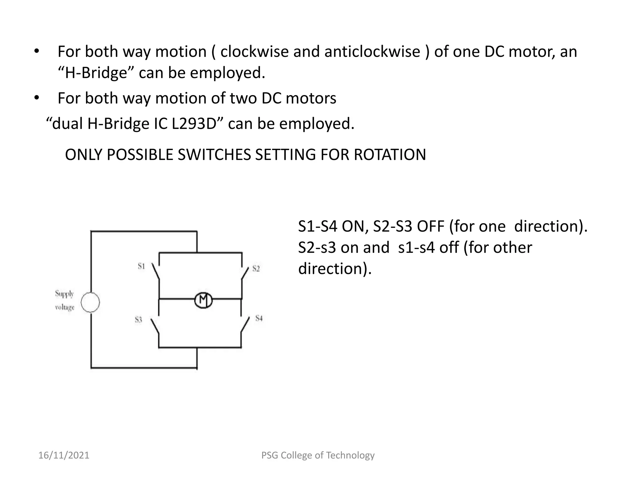 • For both way motion ( clockwise and anticlockwise ) of one DC motor, an
“H-Bridge” can be employed.
• For both way motion of two DC motors
“dual H-Bridge IC L293D” can be employed.
16/11/2021 PSG College of Technology
S1-S4 ON, S2-S3 OFF (for one direction).
S2-s3 on and s1-s4 off (for other
direction).
ONLY POSSIBLE SWITCHES SETTING FOR ROTATION
 
