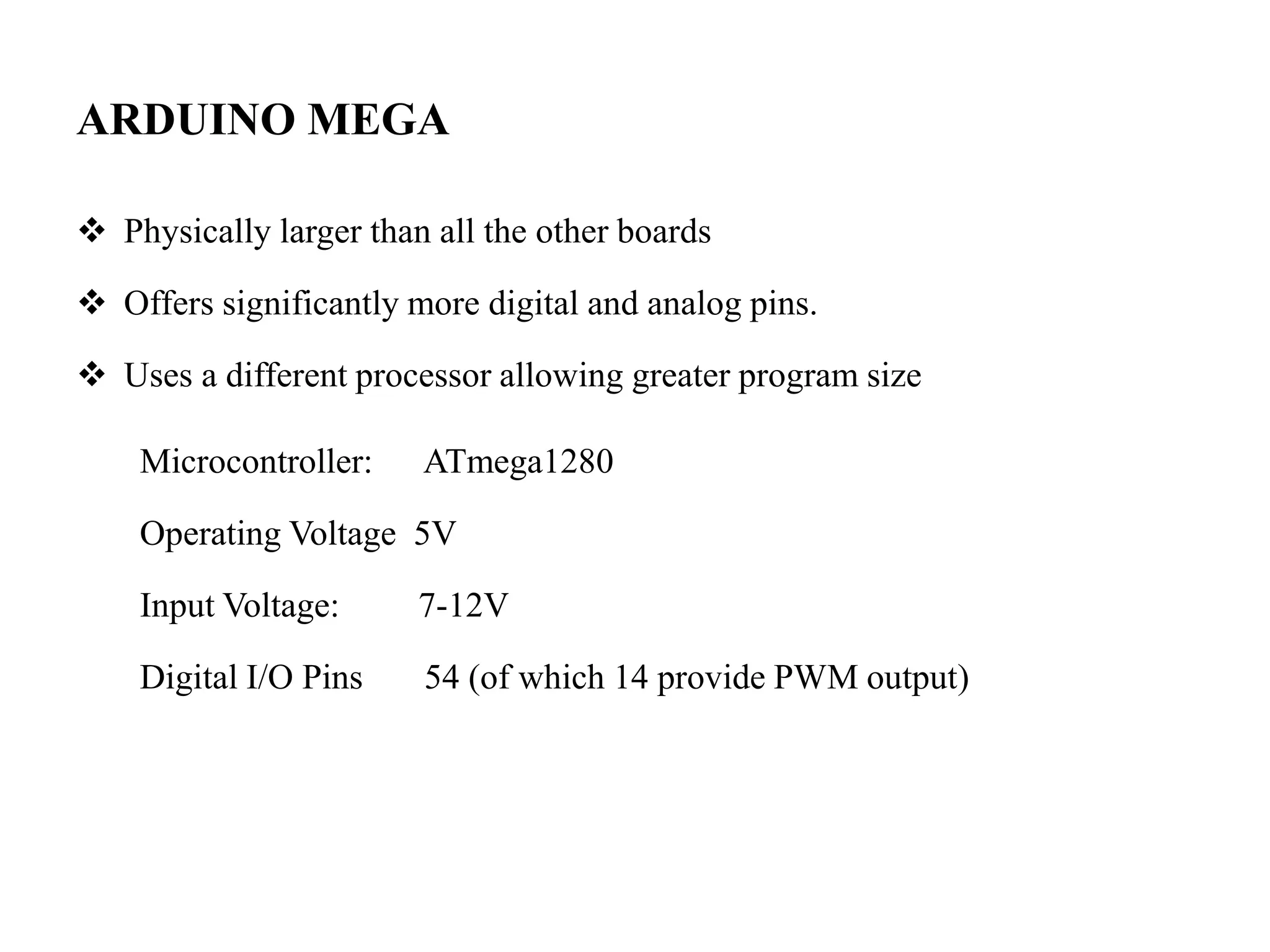 ARDUINO MEGA
 Physically larger than all the other boards
 Offers significantly more digital and analog pins.
 Uses a different processor allowing greater program size
Microcontroller: ATmega1280
Operating Voltage 5V
Input Voltage: 7-12V
Digital I/O Pins 54 (of which 14 provide PWM output)
 