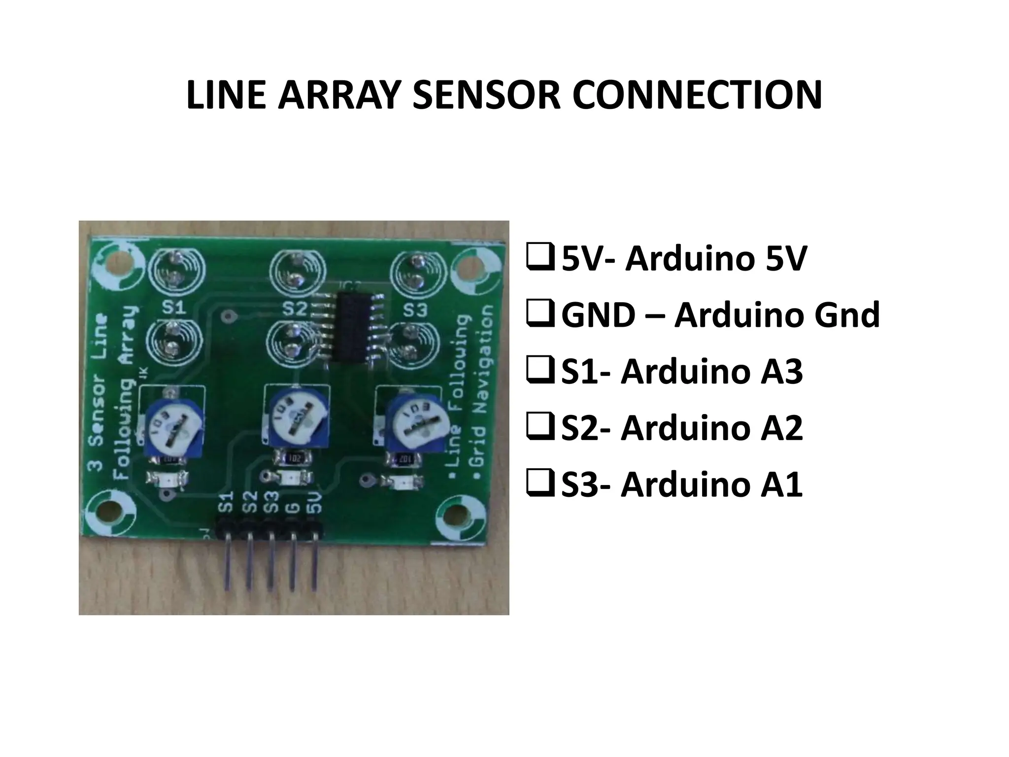 LINE ARRAY SENSOR CONNECTION
5V- Arduino 5V
GND – Arduino Gnd
S1- Arduino A3
S2- Arduino A2
S3- Arduino A1
 