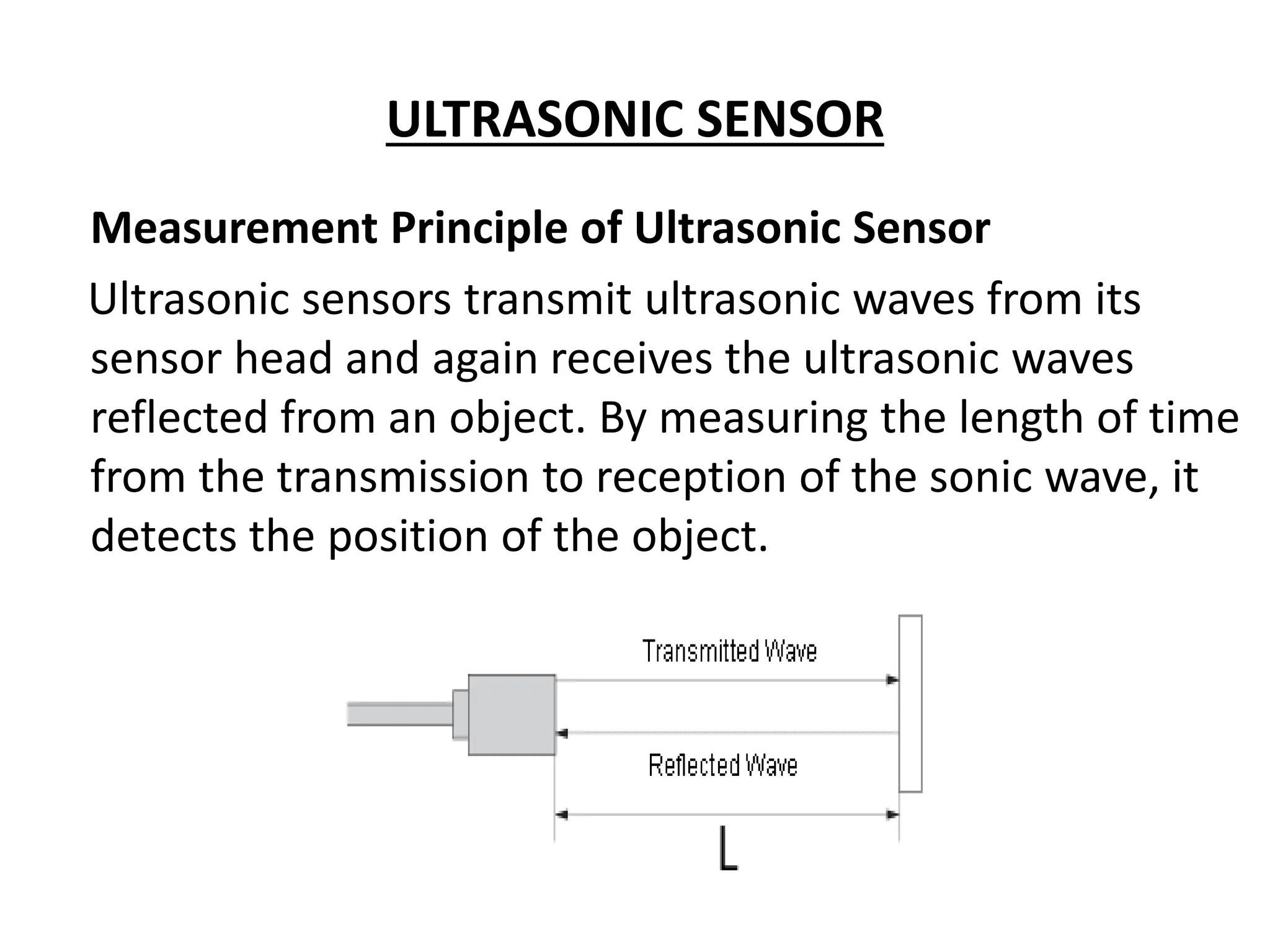 ULTRASONIC SENSOR
Measurement Principle of Ultrasonic Sensor
Ultrasonic sensors transmit ultrasonic waves from its
sensor head and again receives the ultrasonic waves
reflected from an object. By measuring the length of time
from the transmission to reception of the sonic wave, it
detects the position of the object.
 