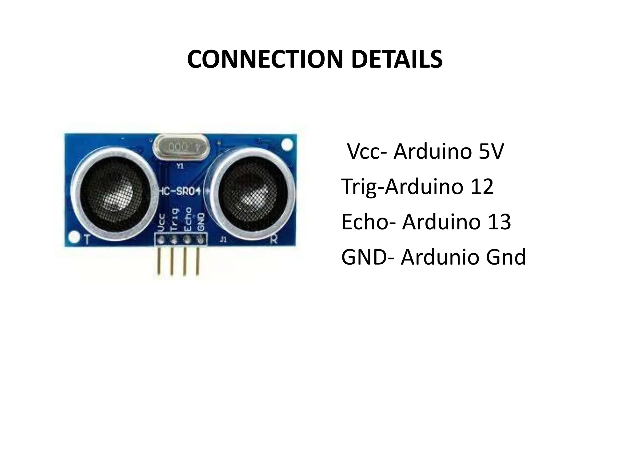 CONNECTION DETAILS
Vcc- Arduino 5V
Trig-Arduino 12
Echo- Arduino 13
GND- Ardunio Gnd
 