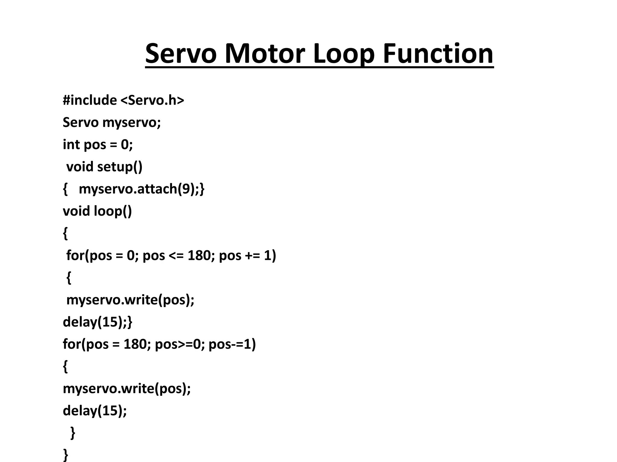 #include <Servo.h>
Servo myservo;
int pos = 0;
void setup()
{ myservo.attach(9);}
void loop()
{
for(pos = 0; pos <= 180; pos += 1)
{
myservo.write(pos);
delay(15);}
for(pos = 180; pos>=0; pos-=1)
{
myservo.write(pos);
delay(15);
}
}
Servo Motor Loop Function
 