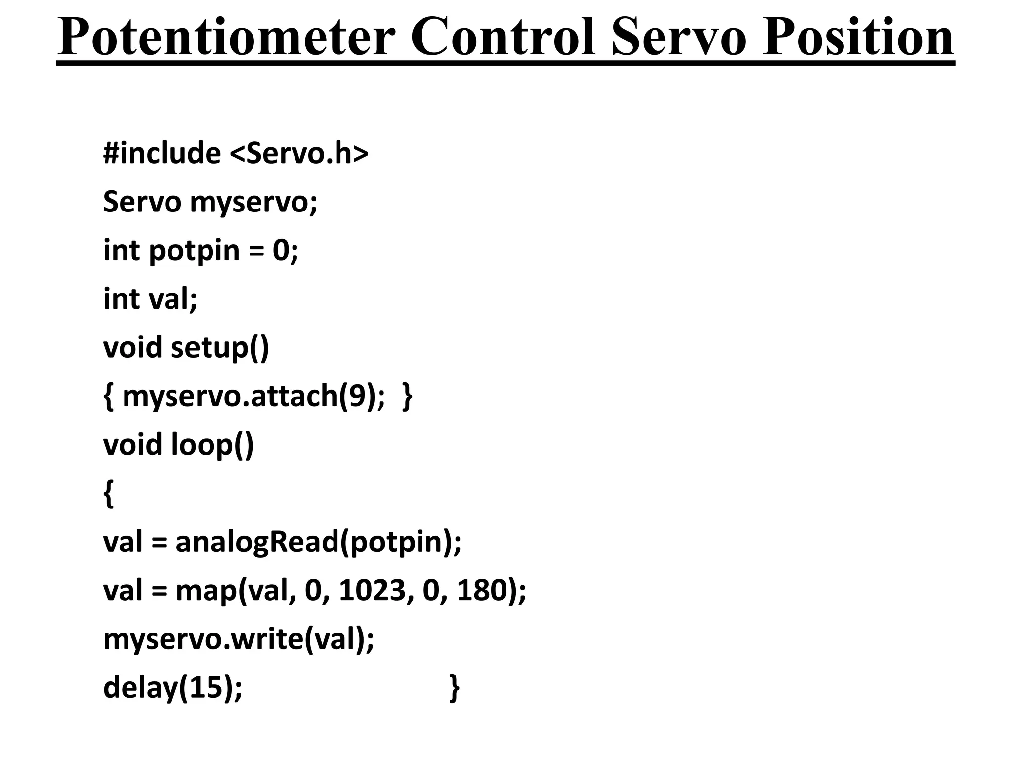 Potentiometer Control Servo Position
#include <Servo.h>
Servo myservo;
int potpin = 0;
int val;
void setup()
{ myservo.attach(9); }
void loop()
{
val = analogRead(potpin);
val = map(val, 0, 1023, 0, 180);
myservo.write(val);
delay(15); }
 