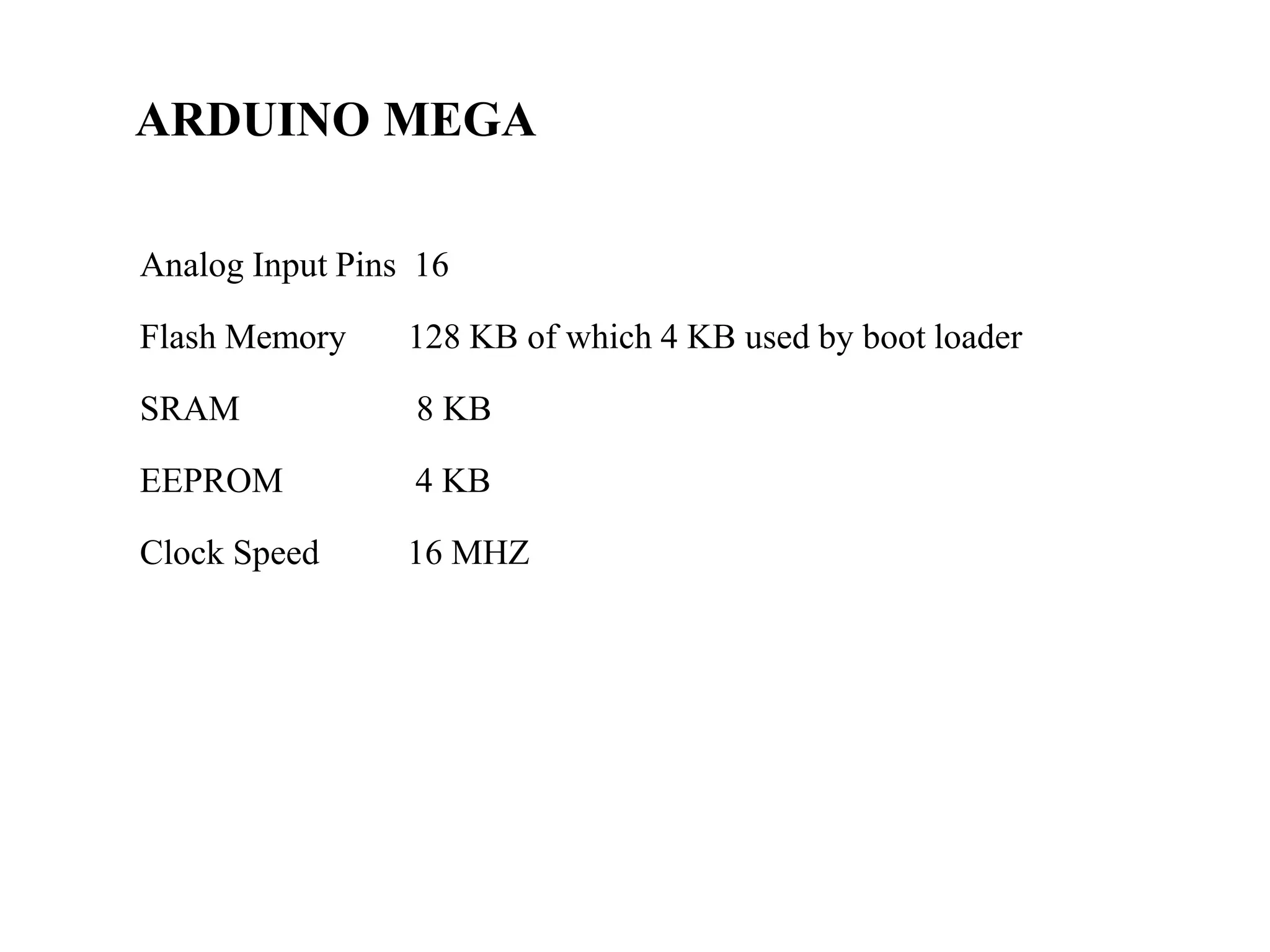 ARDUINO MEGA
Analog Input Pins 16
Flash Memory 128 KB of which 4 KB used by boot loader
SRAM 8 KB
EEPROM 4 KB
Clock Speed 16 MHZ
 