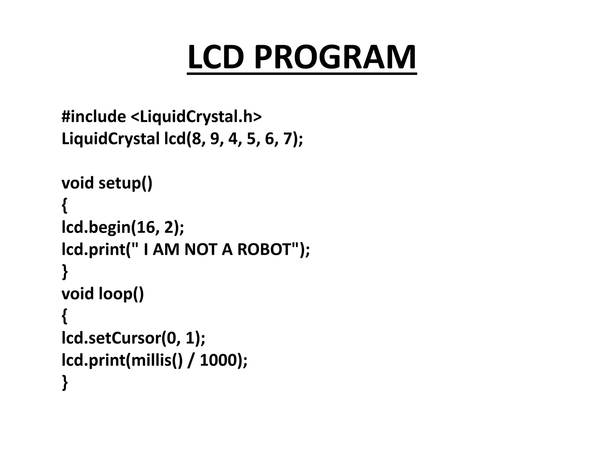 LCD PROGRAM
#include <LiquidCrystal.h>
LiquidCrystal lcd(8, 9, 4, 5, 6, 7);
void setup()
{
lcd.begin(16, 2);
lcd.print(" I AM NOT A ROBOT");
}
void loop()
{
lcd.setCursor(0, 1);
lcd.print(millis() / 1000);
}
 