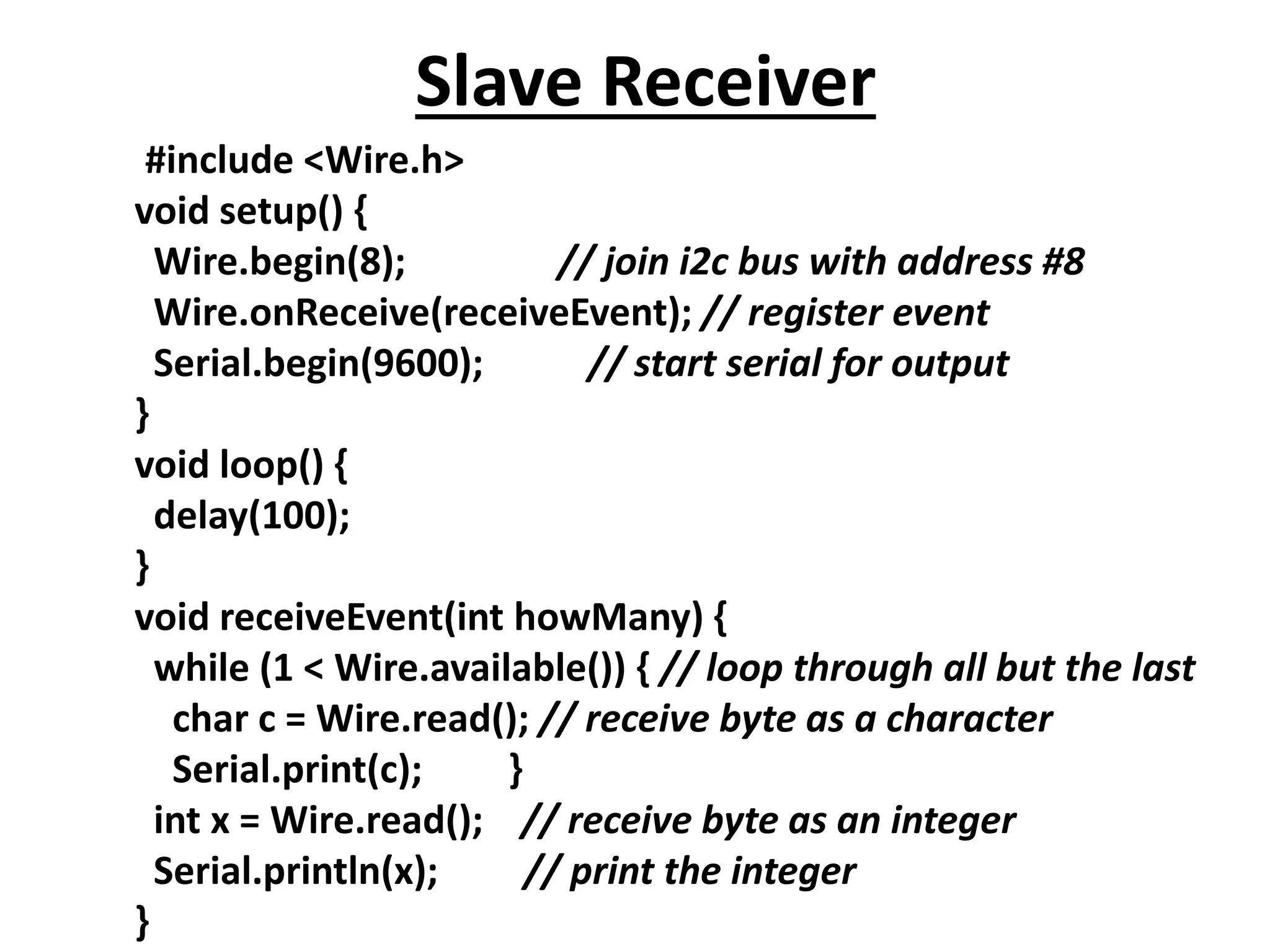 Slave Receiver
#include <Wire.h>
void setup() {
Wire.begin(8); // join i2c bus with address #8
Wire.onReceive(receiveEvent); // register event
Serial.begin(9600); // start serial for output
}
void loop() {
delay(100);
}
void receiveEvent(int howMany) {
while (1 < Wire.available()) { // loop through all but the last
char c = Wire.read(); // receive byte as a character
Serial.print(c); }
int x = Wire.read(); // receive byte as an integer
Serial.println(x); // print the integer
}
 