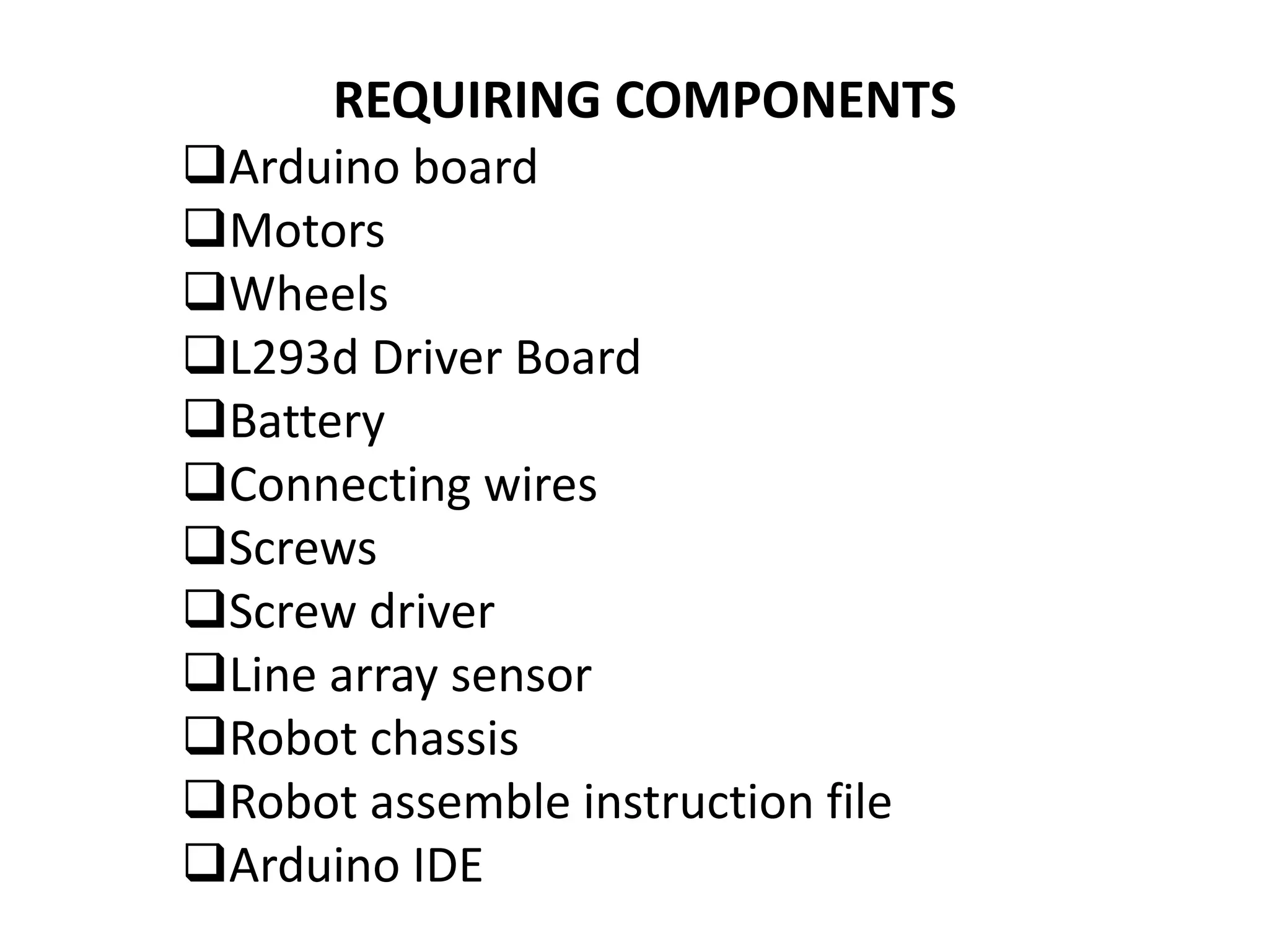 REQUIRING COMPONENTS
Arduino board
Motors
Wheels
L293d Driver Board
Battery
Connecting wires
Screws
Screw driver
Line array sensor
Robot chassis
Robot assemble instruction file
Arduino IDE
 