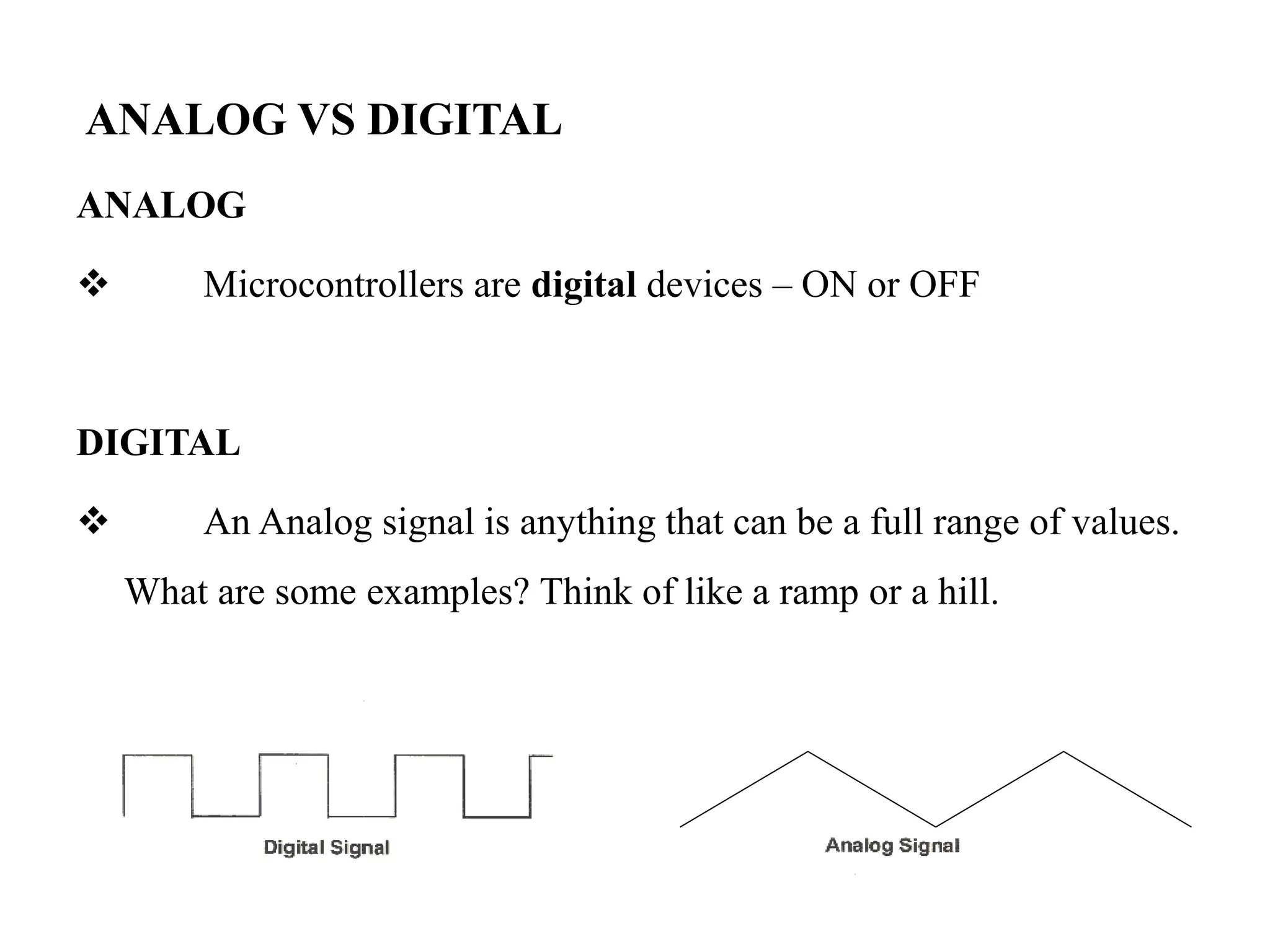 ANALOG VS DIGITAL
ANALOG
 Microcontrollers are digital devices – ON or OFF
DIGITAL
 An Analog signal is anything that can be a full range of values.
What are some examples? Think of like a ramp or a hill.
 