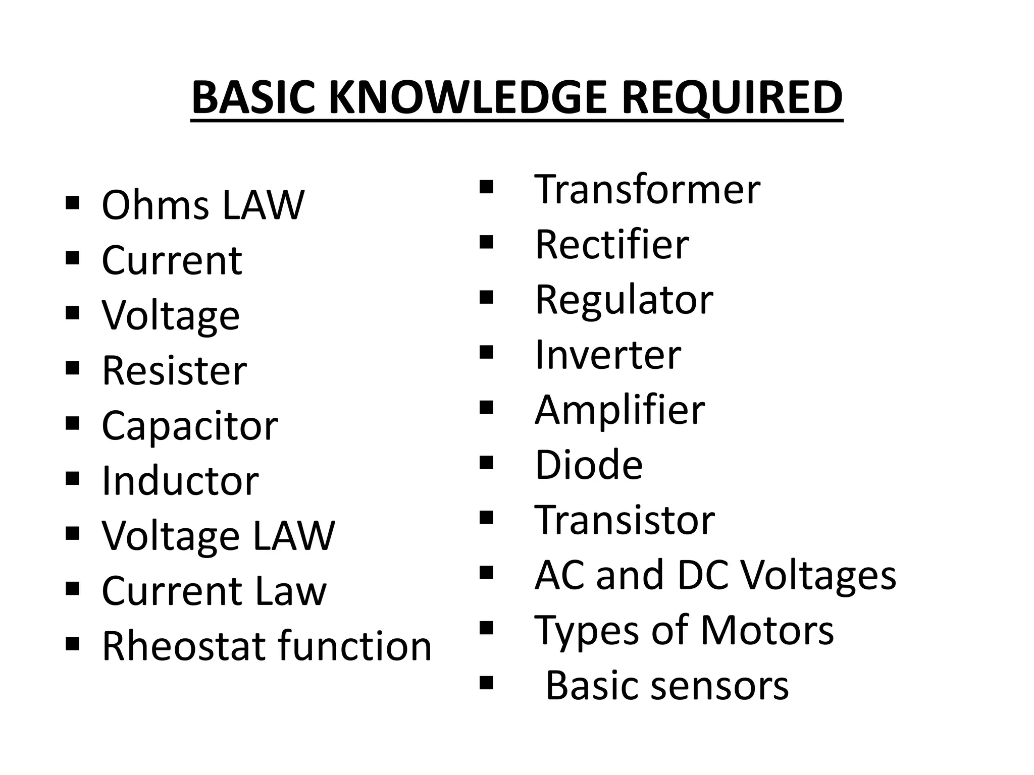 BASIC KNOWLEDGE REQUIRED
 Ohms LAW
 Current
 Voltage
 Resister
 Capacitor
 Inductor
 Voltage LAW
 Current Law
 Rheostat function
 Transformer
 Rectifier
 Regulator
 Inverter
 Amplifier
 Diode
 Transistor
 AC and DC Voltages
 Types of Motors
 Basic sensors
 