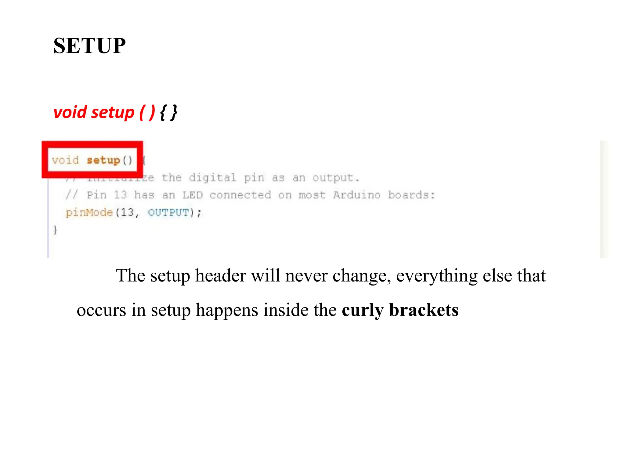 SETUP
void setup ( ) { }
The setup header will never change, everything else that
occurs in setup happens inside the curly brackets
 