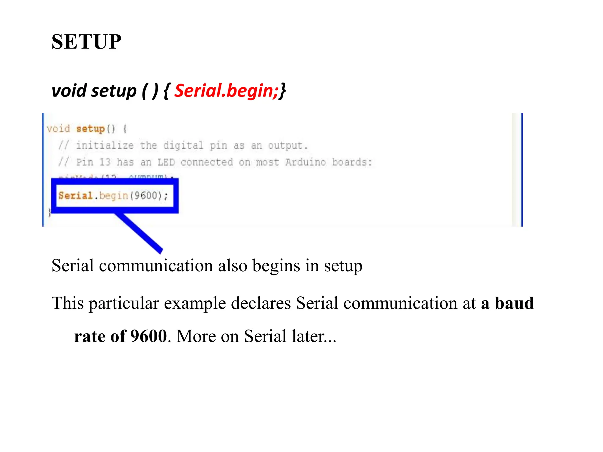SETUP
void setup ( ) { Serial.begin;}
Serial communication also begins in setup
This particular example declares Serial communication at a baud
rate of 9600. More on Serial later...
 
