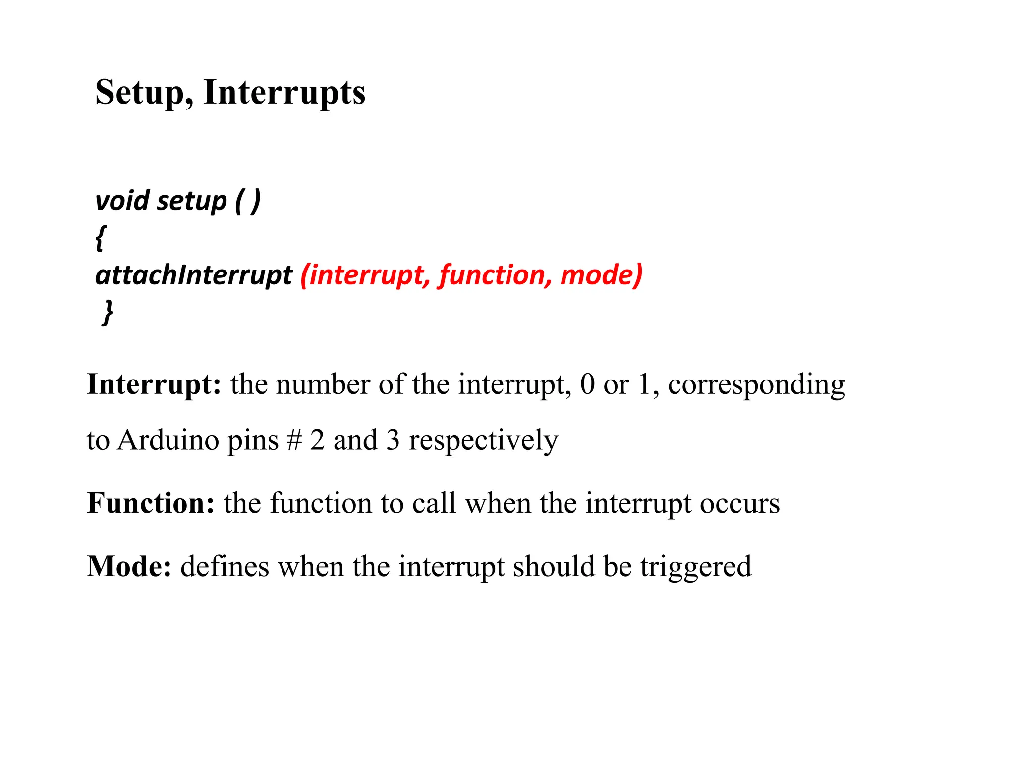 Setup, Interrupts
void setup ( )
{
attachInterrupt (interrupt, function, mode)
}
Interrupt: the number of the interrupt, 0 or 1, corresponding
to Arduino pins # 2 and 3 respectively
Function: the function to call when the interrupt occurs
Mode: defines when the interrupt should be triggered
 