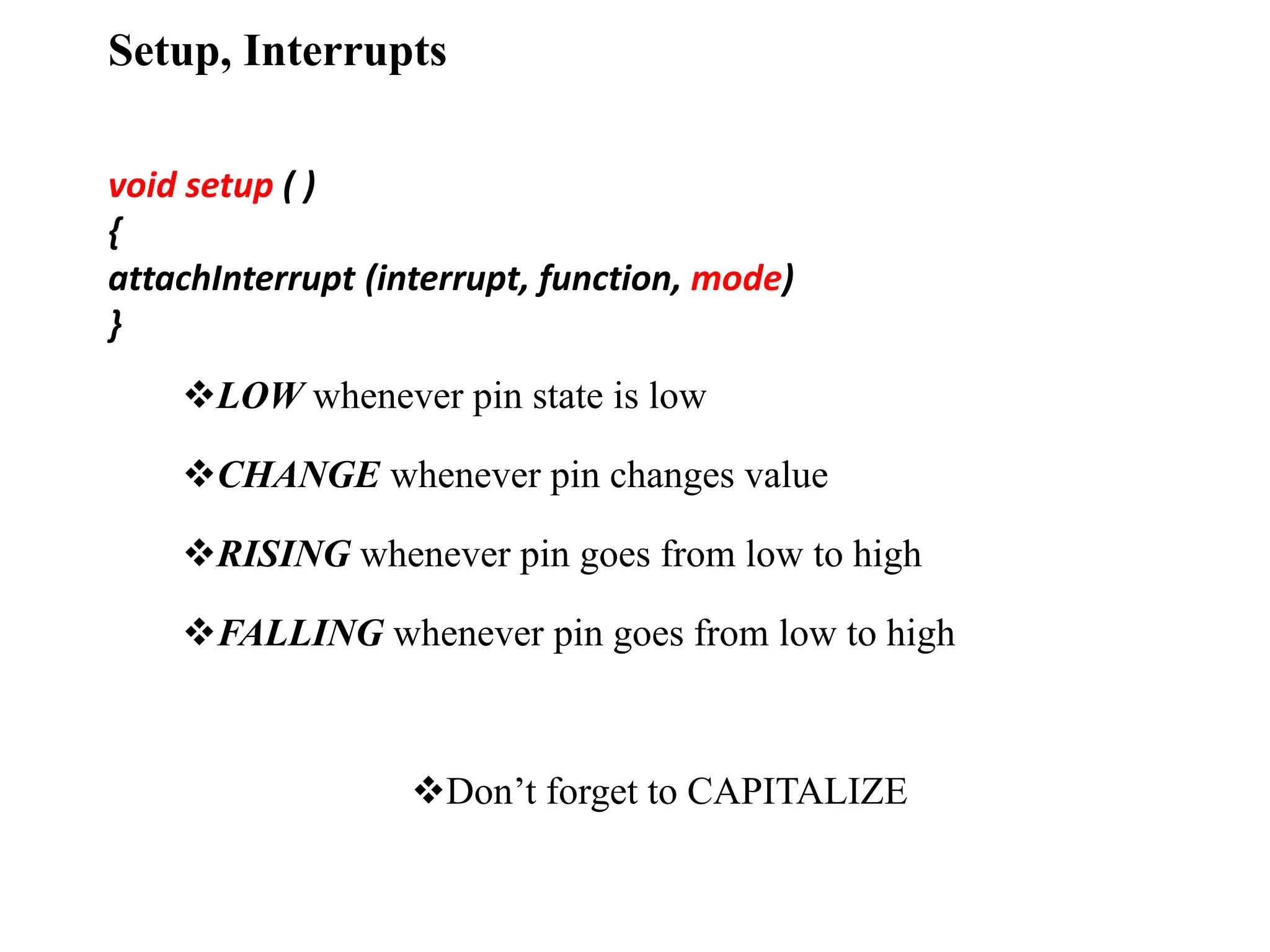 Setup, Interrupts
void setup ( )
{
attachInterrupt (interrupt, function, mode)
}
LOW whenever pin state is low
CHANGE whenever pin changes value
RISING whenever pin goes from low to high
FALLING whenever pin goes from low to high
Don’t forget to CAPITALIZE
 