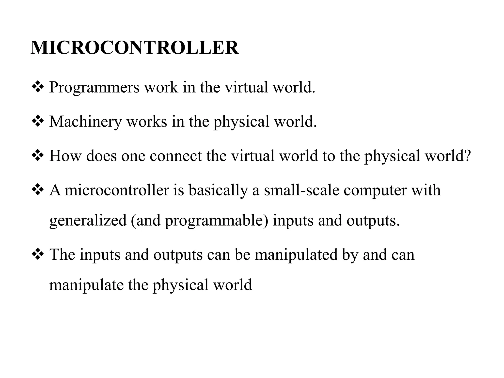 MICROCONTROLLER
 Programmers work in the virtual world.
 Machinery works in the physical world.
 How does one connect the virtual world to the physical world?
 A microcontroller is basically a small-scale computer with
generalized (and programmable) inputs and outputs.
 The inputs and outputs can be manipulated by and can
manipulate the physical world
 