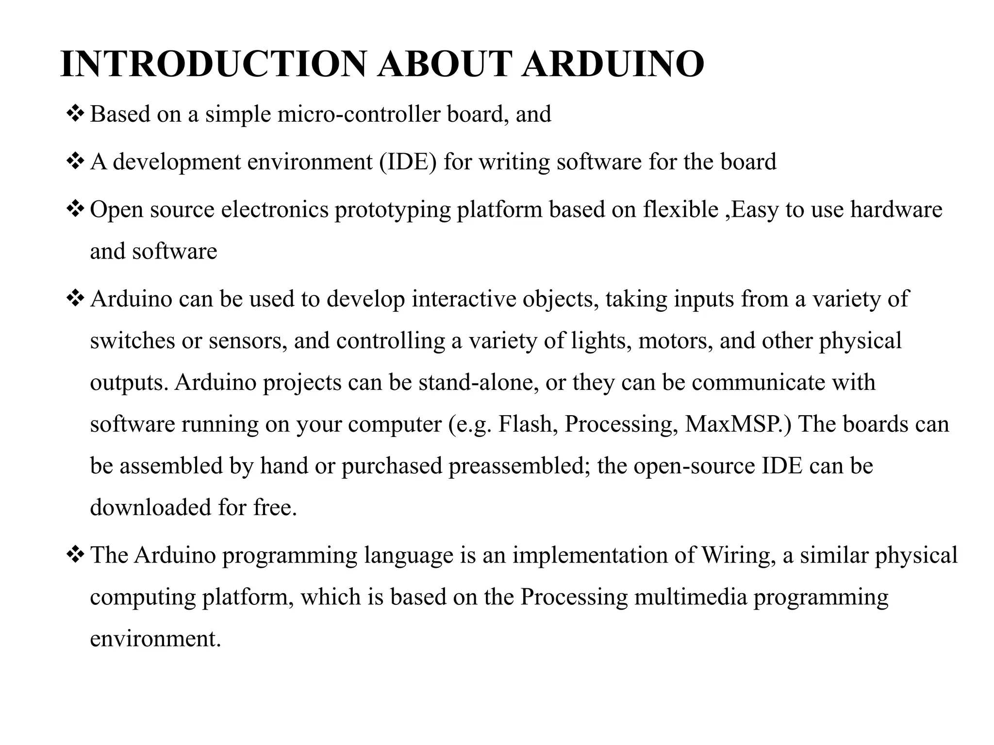 INTRODUCTION ABOUT ARDUINO
Based on a simple micro-controller board, and
A development environment (IDE) for writing software for the board
Open source electronics prototyping platform based on flexible ,Easy to use hardware
and software
Arduino can be used to develop interactive objects, taking inputs from a variety of
switches or sensors, and controlling a variety of lights, motors, and other physical
outputs. Arduino projects can be stand-alone, or they can be communicate with
software running on your computer (e.g. Flash, Processing, MaxMSP.) The boards can
be assembled by hand or purchased preassembled; the open-source IDE can be
downloaded for free.
The Arduino programming language is an implementation of Wiring, a similar physical
computing platform, which is based on the Processing multimedia programming
environment.
 
