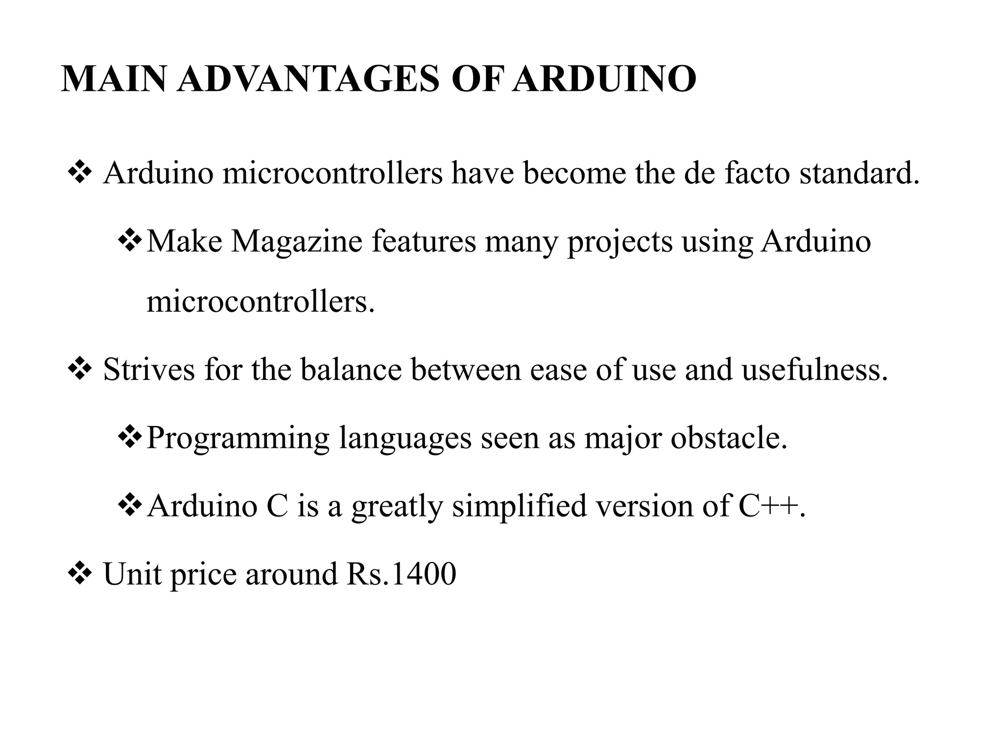 MAIN ADVANTAGES OF ARDUINO
 Arduino microcontrollers have become the de facto standard.
Make Magazine features many projects using Arduino
microcontrollers.
 Strives for the balance between ease of use and usefulness.
Programming languages seen as major obstacle.
Arduino C is a greatly simplified version of C++.
 Unit price around Rs.1400
 