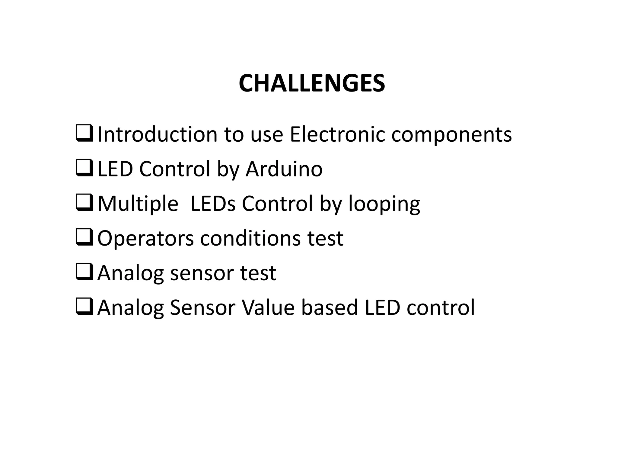 CHALLENGES
Introduction to use Electronic components
LED Control by Arduino
Multiple LEDs Control by looping
Operators conditions test
Analog sensor test
Analog Sensor Value based LED control
 