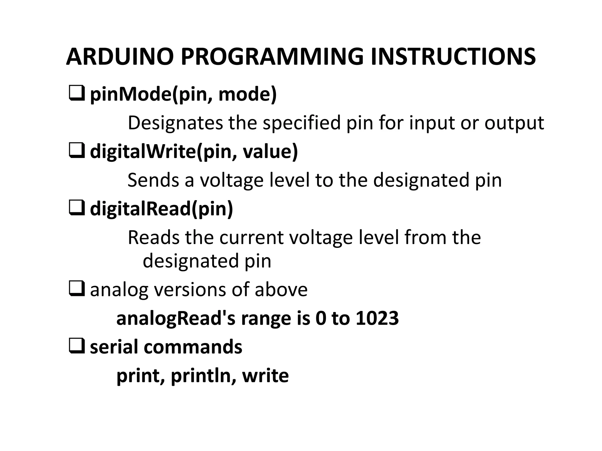 ARDUINO PROGRAMMING INSTRUCTIONS
pinMode(pin, mode)
Designates the specified pin for input or output
digitalWrite(pin, value)
Sends a voltage level to the designated pin
digitalRead(pin)
Reads the current voltage level from the
designated pin
analog versions of above
analogRead's range is 0 to 1023
serial commands
print, println, write
 