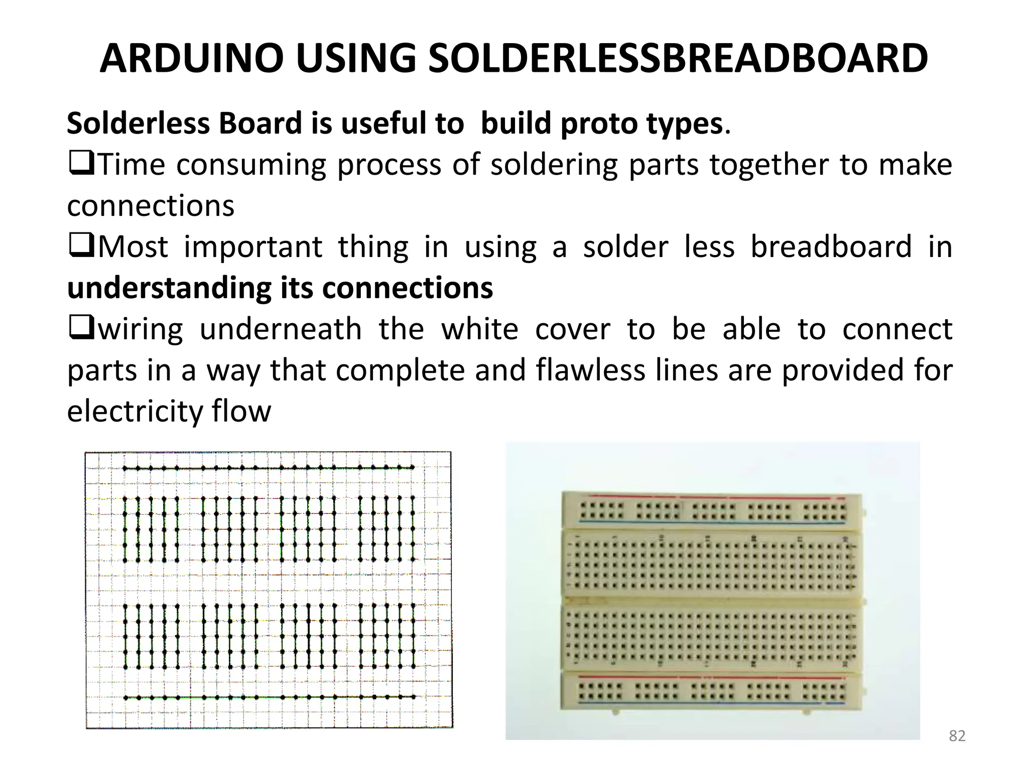 ARDUINO USING SOLDERLESSBREADBOARD
Solderless Board is useful to build proto types.
Time consuming process of soldering parts together to make
connections
Most important thing in using a solder less breadboard in
understanding its connections
wiring underneath the white cover to be able to connect
parts in a way that complete and flawless lines are provided for
electricity flow
82
 