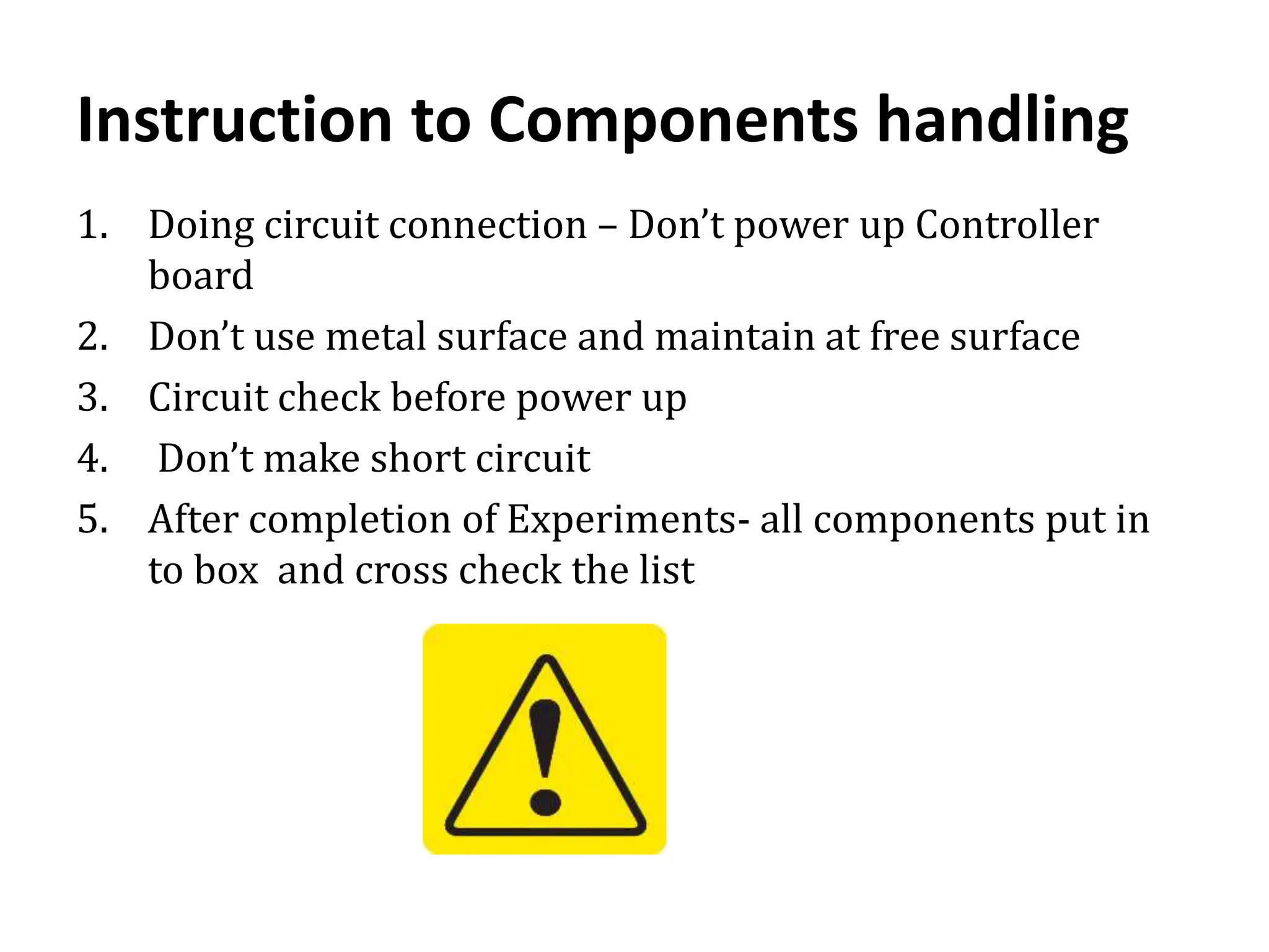 Instruction to Components handling
1. Doing circuit connection – Don’t power up Controller
board
2. Don’t use metal surface and maintain at free surface
3. Circuit check before power up
4. Don’t make short circuit
5. After completion of Experiments- all components put in
to box and cross check the list
 