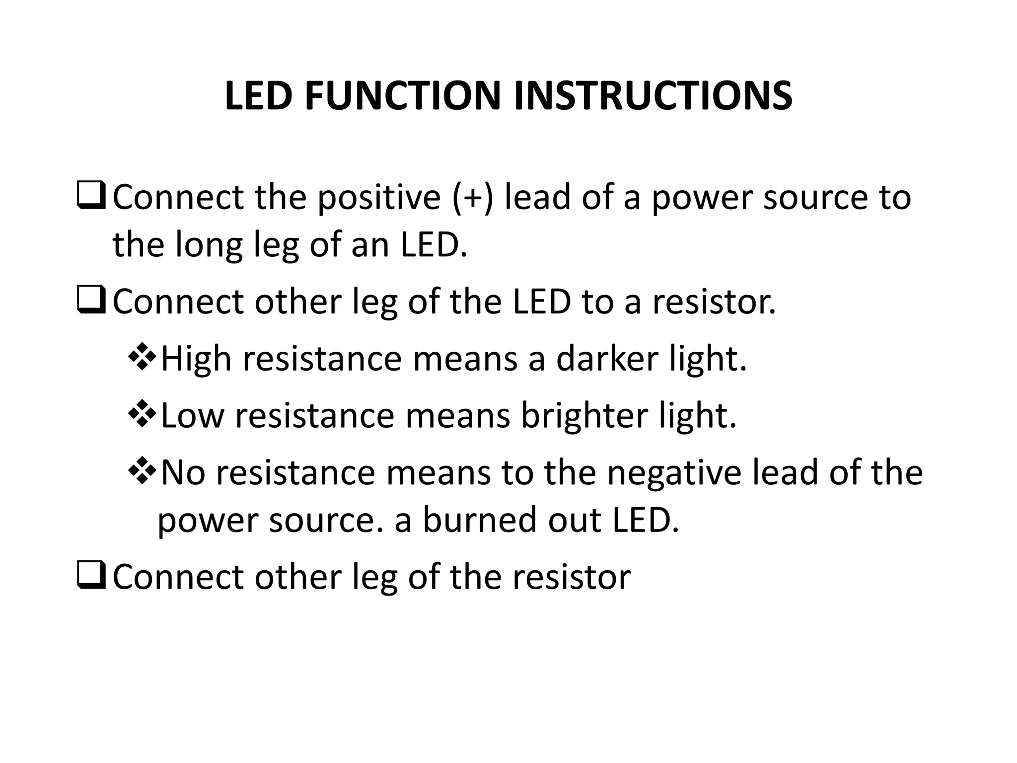 LED FUNCTION INSTRUCTIONS
Connect the positive (+) lead of a power source to
the long leg of an LED.
Connect other leg of the LED to a resistor.
High resistance means a darker light.
Low resistance means brighter light.
No resistance means to the negative lead of the
power source. a burned out LED.
Connect other leg of the resistor
 