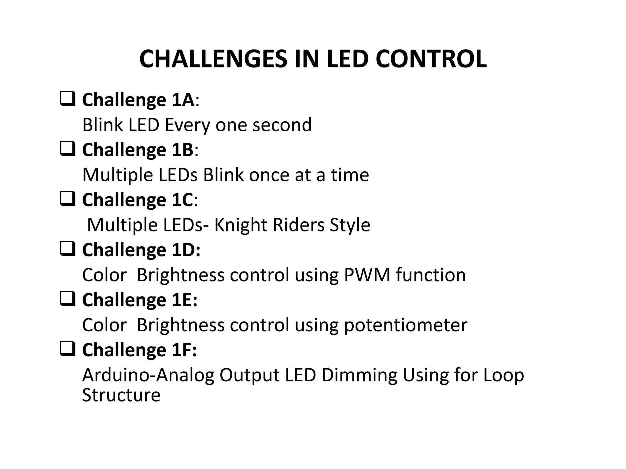 CHALLENGES IN LED CONTROL
 Challenge 1A:
Blink LED Every one second
 Challenge 1B:
Multiple LEDs Blink once at a time
 Challenge 1C:
Multiple LEDs- Knight Riders Style
 Challenge 1D:
Color Brightness control using PWM function
 Challenge 1E:
Color Brightness control using potentiometer
 Challenge 1F:
Arduino-Analog Output LED Dimming Using for Loop
Structure
 