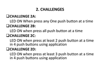 2. CHALLENGES
CHALLENGE 2A:
LED ON When press any One push button at a time
CHALLENGE 2B:
LED ON when press all push button at a time
CHALLENGE 2C:
LED ON when press at least 2 push button at a time
in 4 push buttons using application
CHALLENGE 2D:
LED ON when press at least 3 push button at a time
in 4 push buttons using application
 