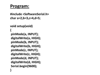 Program:
#include <SoftwareSerial.h>
char a=2,b=3,c=4,d=5;
void setup(void)
{
pinMode(a, INPUT);
digitalWrite(a, HIGH);
pinMode(b, INPUT);
digitalWrite(b, HIGH);
pinMode(c, INPUT);
digitalWrite(c, HIGH);
pinMode(d, INPUT);
digitalWrite(d, HIGH);
Serial.begin(9600);
}
 