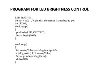 PROGRAM FOR LED BRIGHTNESS CONTROL
LED BRIGHT:
int pot = A0; // pin that the sensor is attached to pot
int LED=9;
void setup()
{
pinMode(LED, OUTPUT);
Serial.begin(9600);
}
void loop()
{
int analogValue = analogRead(pot)/4;
analogWrite(LED, analogValue);
Serial.println(analogValue);
delay(100);
}
 