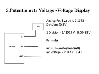 5.Potentiometr Voltage -Voltage Display
Analog Read value is 0-1023
Divisions (0-5V)
1 Division= 5/ 1023 V= 0.00488 V
Formula:
int POT= analogRead(A0);
int Voltage = POT X 0.0049
 