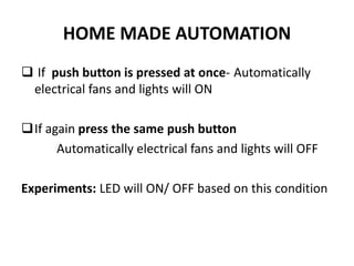 HOME MADE AUTOMATION
 If push button is pressed at once- Automatically
electrical fans and lights will ON
If again press the same push button
Automatically electrical fans and lights will OFF
Experiments: LED will ON/ OFF based on this condition
 
