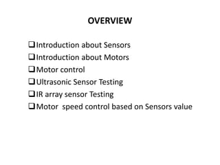 OVERVIEW
Introduction about Sensors
Introduction about Motors
Motor control
Ultrasonic Sensor Testing
IR array sensor Testing
Motor speed control based on Sensors value
 