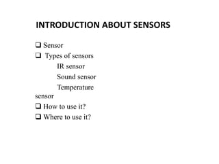 INTRODUCTION ABOUT SENSORS
 Sensor
 Types of sensors
IR sensor
Sound sensor
Temperature
sensor
 How to use it?
 Where to use it?
 
