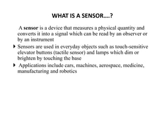 WHAT IS A SENSOR….?
A sensor is a device that measures a physical quantity and
converts it into a signal which can be read by an observer or
by an instrument
 Sensors are used in everyday objects such as touch-sensitive
elevator buttons (tactile sensor) and lamps which dim or
brighten by touching the base
 Applications include cars, machines, aerospace, medicine,
manufacturing and robotics
 
