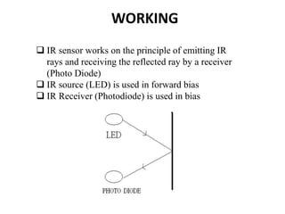 WORKING
 IR sensor works on the principle of emitting IR
rays and receiving the reflected ray by a receiver
(Photo Diode)
 IR source (LED) is used in forward bias
 IR Receiver (Photodiode) is used in bias
 