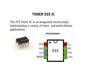 TIMER 555 IC
The 555 Timer IC is an integrated circuit (chip)
implementing a variety of timer and multivibrator
applications.
PIN DIAGRAM
 