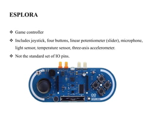 ESPLORA
 Game controller
 Includes joystick, four buttons, linear potentiometer (slider), microphone,
light sensor, temperature sensor, three-axis accelerometer.
 Not the standard set of IO pins.
 