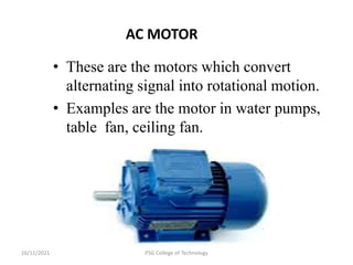 16/11/2021 PSG College of Technology
AC MOTOR
• These are the motors which convert
alternating signal into rotational motion.
• Examples are the motor in water pumps,
table fan, ceiling fan.
 