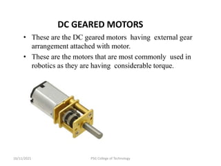 16/11/2021 PSG College of Technology
DC GEARED MOTORS
• These are the DC geared motors having external gear
arrangement attached with motor.
• These are the motors that are most commonly used in
robotics as they are having considerable torque.
 