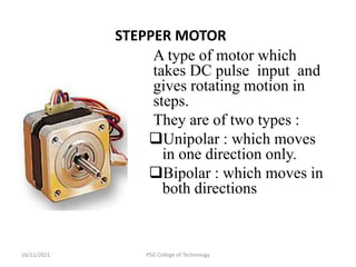 16/11/2021 PSG College of Technology
STEPPER MOTOR
A type of motor which
takes DC pulse input and
gives rotating motion in
steps.
They are of two types :
Unipolar : which moves
in one direction only.
Bipolar : which moves in
both directions
 