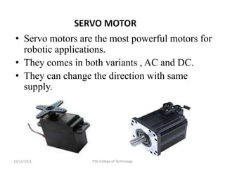 16/11/2021 PSG College of Technology
• Servo motors are the most powerful motors for
robotic applications.
• They comes in both variants , AC and DC.
• They can change the direction with same
supply.
 